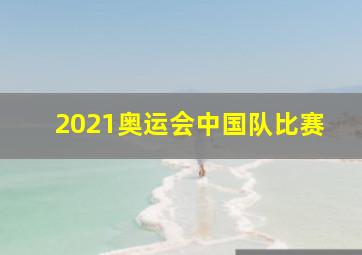 2021奥运会中国队比赛