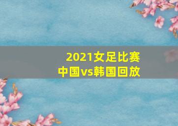 2021女足比赛中国vs韩国回放