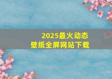 2025最火动态壁纸全屏网站下载