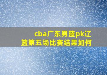 cba广东男篮pk辽篮第五场比赛结果如何