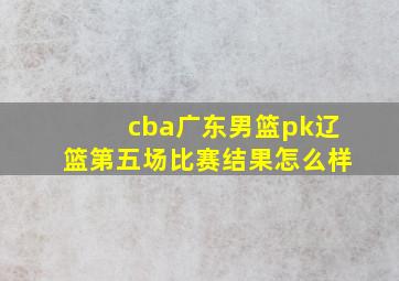 cba广东男篮pk辽篮第五场比赛结果怎么样