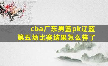 cba广东男篮pk辽篮第五场比赛结果怎么样了