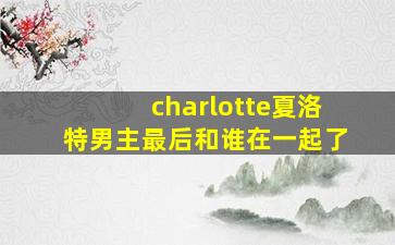 charlotte夏洛特男主最后和谁在一起了