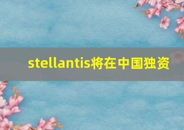 stellantis将在中国独资