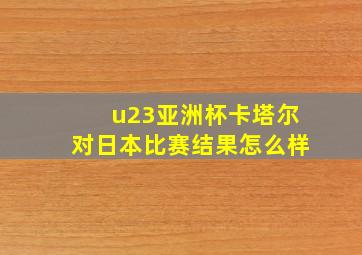 u23亚洲杯卡塔尔对日本比赛结果怎么样