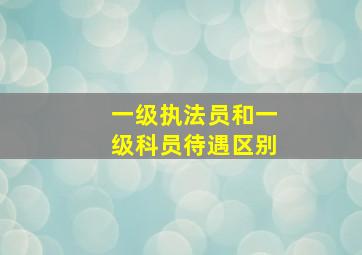 一级执法员和一级科员待遇区别