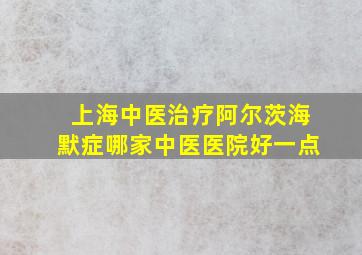 上海中医治疗阿尔茨海默症哪家中医医院好一点