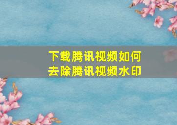 下载腾讯视频如何去除腾讯视频水印