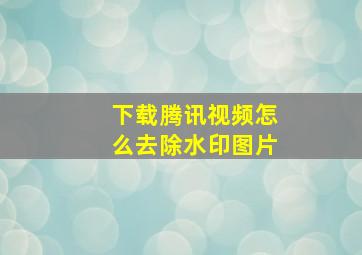 下载腾讯视频怎么去除水印图片