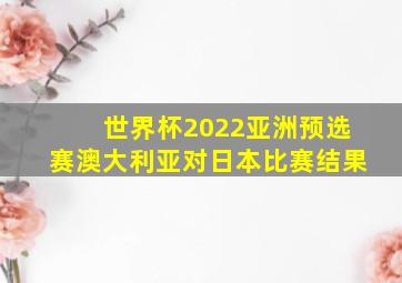 世界杯2022亚洲预选赛澳大利亚对日本比赛结果