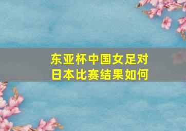 东亚杯中国女足对日本比赛结果如何