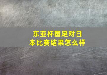 东亚杯国足对日本比赛结果怎么样