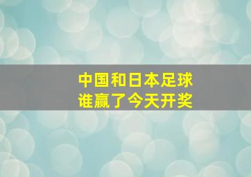 中国和日本足球谁赢了今天开奖