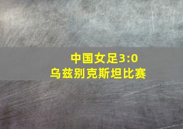 中国女足3:0乌兹别克斯坦比赛