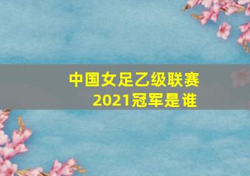 中国女足乙级联赛2021冠军是谁