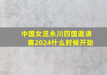 中国女足永川四国邀请赛2024什么时候开始