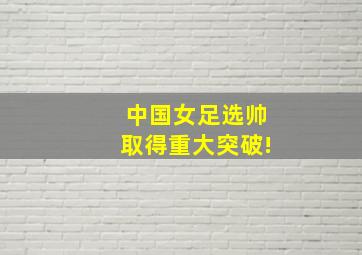 中国女足选帅取得重大突破!