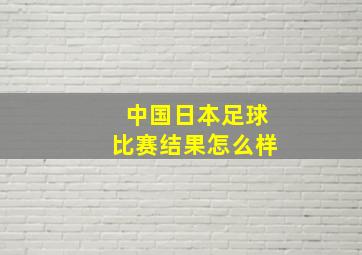 中国日本足球比赛结果怎么样