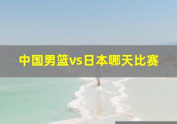 中国男篮vs日本哪天比赛