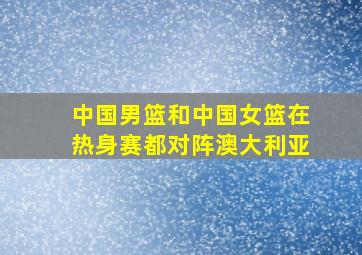 中国男篮和中国女篮在热身赛都对阵澳大利亚