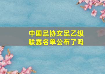 中国足协女足乙级联赛名单公布了吗