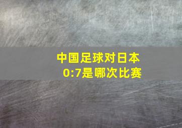 中国足球对日本0:7是哪次比赛