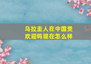 乌拉圭人在中国受欢迎吗现在怎么样