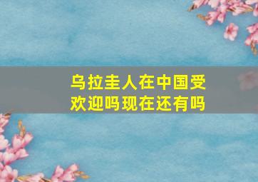 乌拉圭人在中国受欢迎吗现在还有吗