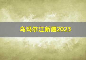 乌玛尔江新疆2023