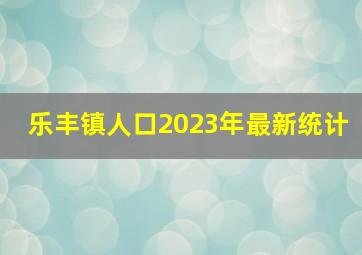 乐丰镇人口2023年最新统计