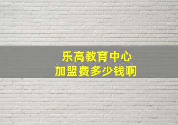 乐高教育中心加盟费多少钱啊