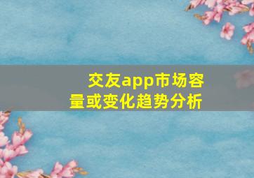 交友app市场容量或变化趋势分析