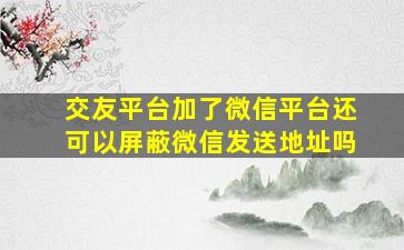 交友平台加了微信平台还可以屏蔽微信发送地址吗