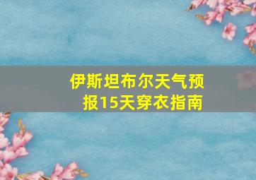 伊斯坦布尔天气预报15天穿衣指南