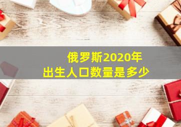 俄罗斯2020年出生人口数量是多少