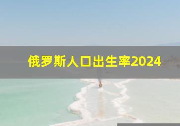 俄罗斯人口出生率2024