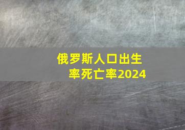 俄罗斯人口出生率死亡率2024