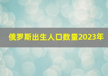 俄罗斯出生人口数量2023年