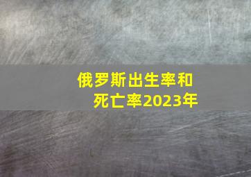 俄罗斯出生率和死亡率2023年