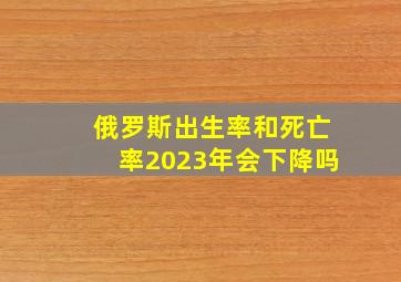 俄罗斯出生率和死亡率2023年会下降吗