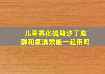 儿童雾化硫酸沙丁胺醇和氨溴索能一起用吗