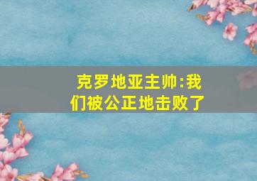 克罗地亚主帅:我们被公正地击败了