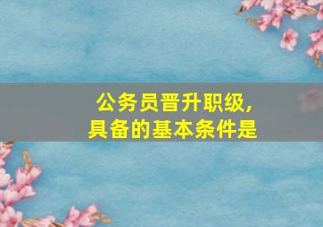 公务员晋升职级,具备的基本条件是