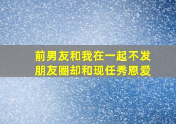 前男友和我在一起不发朋友圈却和现任秀恩爱