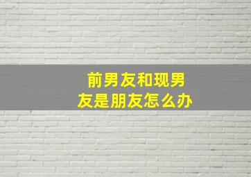 前男友和现男友是朋友怎么办