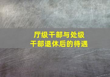 厅级干部与处级干部退休后的待遇