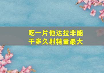 吃一片他达拉非能干多久射精量最大