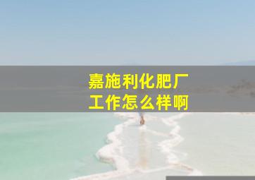 嘉施利化肥厂工作怎么样啊