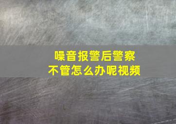 噪音报警后警察不管怎么办呢视频