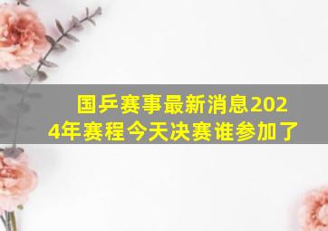 国乒赛事最新消息2024年赛程今天决赛谁参加了